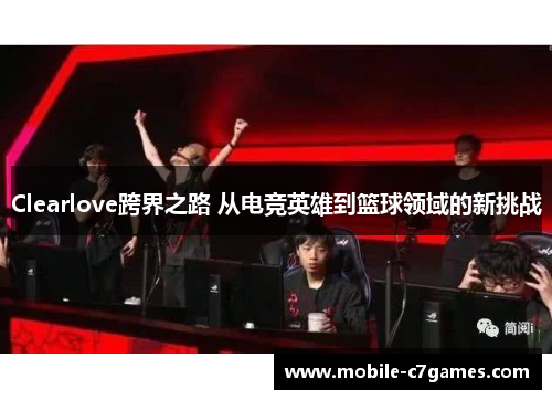 Clearlove跨界之路 从电竞英雄到篮球领域的新挑战