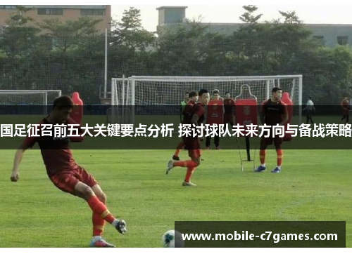 国足征召前五大关键要点分析 探讨球队未来方向与备战策略
