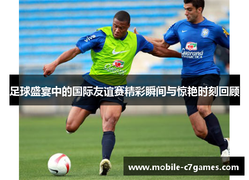 足球盛宴中的国际友谊赛精彩瞬间与惊艳时刻回顾 足球盛宴中的国际友谊赛精彩瞬间与惊艳时刻回顾