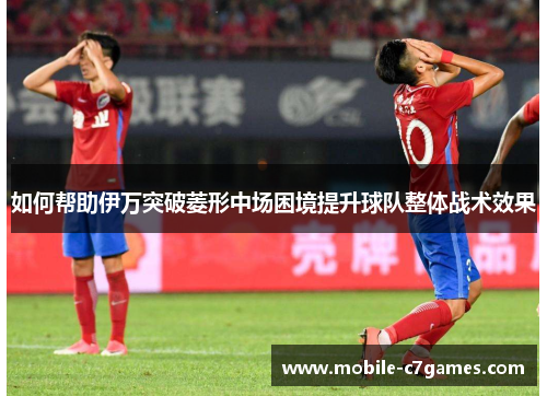 如何帮助伊万突破菱形中场困境提升球队整体战术效果 如何帮助伊万突破菱形中场困境提升球队整体战术效果